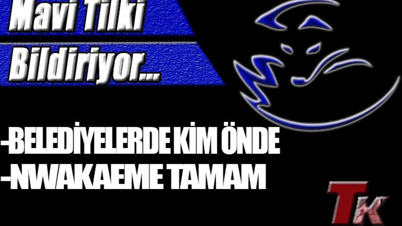 MAVİ TİLKİ BİLDİRİYOR "BELEDİYELERDE KİM ÖNDE NWAKAEME TAMAM"